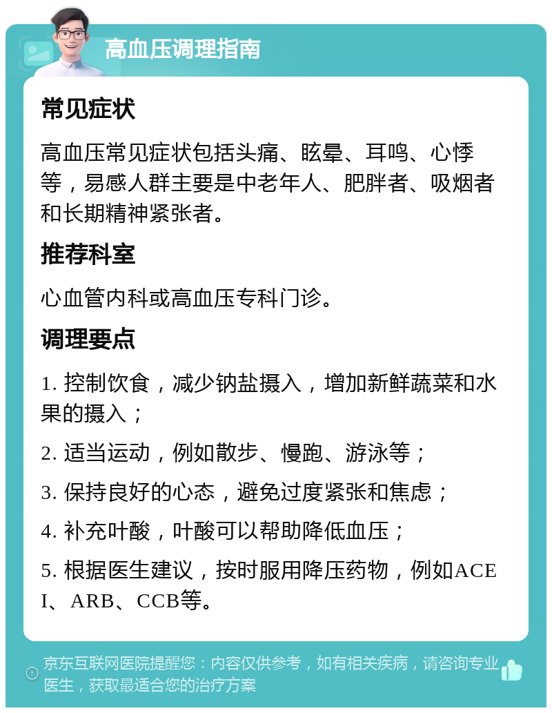 高血压调理指南 常见症状 高血压常见症状包括头痛、眩晕、耳鸣、心悸等，易感人群主要是中老年人、肥胖者、吸烟者和长期精神紧张者。 推荐科室 心血管内科或高血压专科门诊。 调理要点 1. 控制饮食，减少钠盐摄入，增加新鲜蔬菜和水果的摄入； 2. 适当运动，例如散步、慢跑、游泳等； 3. 保持良好的心态，避免过度紧张和焦虑； 4. 补充叶酸，叶酸可以帮助降低血压； 5. 根据医生建议，按时服用降压药物，例如ACEI、ARB、CCB等。