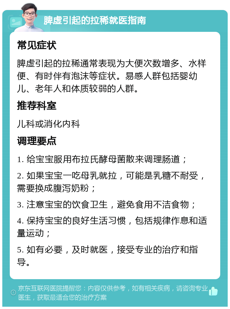 脾虚引起的拉稀就医指南 常见症状 脾虚引起的拉稀通常表现为大便次数增多、水样便、有时伴有泡沫等症状。易感人群包括婴幼儿、老年人和体质较弱的人群。 推荐科室 儿科或消化内科 调理要点 1. 给宝宝服用布拉氏酵母菌散来调理肠道； 2. 如果宝宝一吃母乳就拉，可能是乳糖不耐受，需要换成腹泻奶粉； 3. 注意宝宝的饮食卫生，避免食用不洁食物； 4. 保持宝宝的良好生活习惯，包括规律作息和适量运动； 5. 如有必要，及时就医，接受专业的治疗和指导。