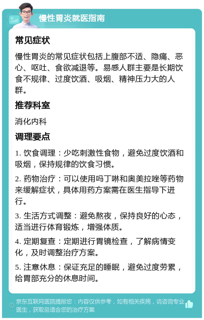 慢性胃炎就医指南 常见症状 慢性胃炎的常见症状包括上腹部不适、隐痛、恶心、呕吐、食欲减退等。易感人群主要是长期饮食不规律、过度饮酒、吸烟、精神压力大的人群。 推荐科室 消化内科 调理要点 1. 饮食调理：少吃刺激性食物，避免过度饮酒和吸烟，保持规律的饮食习惯。 2. 药物治疗：可以使用吗丁啉和奥美拉唑等药物来缓解症状，具体用药方案需在医生指导下进行。 3. 生活方式调整：避免熬夜，保持良好的心态，适当进行体育锻炼，增强体质。 4. 定期复查：定期进行胃镜检查，了解病情变化，及时调整治疗方案。 5. 注意休息：保证充足的睡眠，避免过度劳累，给胃部充分的休息时间。