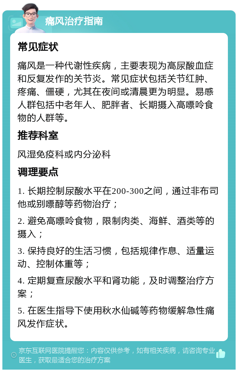 痛风治疗指南 常见症状 痛风是一种代谢性疾病，主要表现为高尿酸血症和反复发作的关节炎。常见症状包括关节红肿、疼痛、僵硬，尤其在夜间或清晨更为明显。易感人群包括中老年人、肥胖者、长期摄入高嘌呤食物的人群等。 推荐科室 风湿免疫科或内分泌科 调理要点 1. 长期控制尿酸水平在200-300之间，通过非布司他或别嘌醇等药物治疗； 2. 避免高嘌呤食物，限制肉类、海鲜、酒类等的摄入； 3. 保持良好的生活习惯，包括规律作息、适量运动、控制体重等； 4. 定期复查尿酸水平和肾功能，及时调整治疗方案； 5. 在医生指导下使用秋水仙碱等药物缓解急性痛风发作症状。