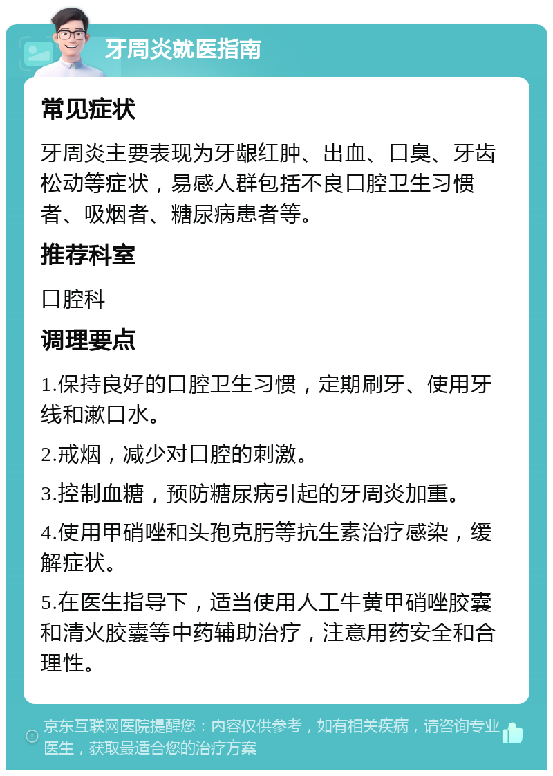 牙周炎就医指南 常见症状 牙周炎主要表现为牙龈红肿、出血、口臭、牙齿松动等症状，易感人群包括不良口腔卫生习惯者、吸烟者、糖尿病患者等。 推荐科室 口腔科 调理要点 1.保持良好的口腔卫生习惯，定期刷牙、使用牙线和漱口水。 2.戒烟，减少对口腔的刺激。 3.控制血糖，预防糖尿病引起的牙周炎加重。 4.使用甲硝唑和头孢克肟等抗生素治疗感染，缓解症状。 5.在医生指导下，适当使用人工牛黄甲硝唑胶囊和清火胶囊等中药辅助治疗，注意用药安全和合理性。