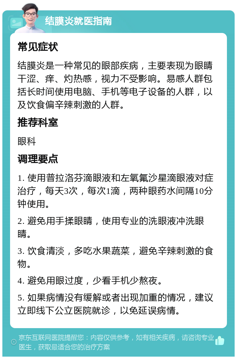 结膜炎就医指南 常见症状 结膜炎是一种常见的眼部疾病，主要表现为眼睛干涩、痒、灼热感，视力不受影响。易感人群包括长时间使用电脑、手机等电子设备的人群，以及饮食偏辛辣刺激的人群。 推荐科室 眼科 调理要点 1. 使用普拉洛芬滴眼液和左氧氟沙星滴眼液对症治疗，每天3次，每次1滴，两种眼药水间隔10分钟使用。 2. 避免用手揉眼睛，使用专业的洗眼液冲洗眼睛。 3. 饮食清淡，多吃水果蔬菜，避免辛辣刺激的食物。 4. 避免用眼过度，少看手机少熬夜。 5. 如果病情没有缓解或者出现加重的情况，建议立即线下公立医院就诊，以免延误病情。