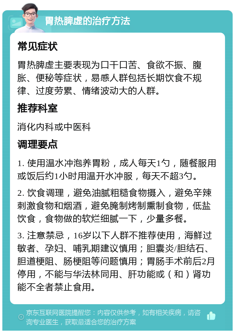 胃热脾虚的治疗方法 常见症状 胃热脾虚主要表现为口干口苦、食欲不振、腹胀、便秘等症状，易感人群包括长期饮食不规律、过度劳累、情绪波动大的人群。 推荐科室 消化内科或中医科 调理要点 1. 使用温水冲泡养胃粉，成人每天1勺，随餐服用或饭后约1小时用温开水冲服，每天不超3勺。 2. 饮食调理，避免油腻粗糙食物摄入，避免辛辣刺激食物和烟酒，避免腌制烤制熏制食物，低盐饮食，食物做的软烂细腻一下，少量多餐。 3. 注意禁忌，16岁以下人群不推荐使用，海鲜过敏者、孕妇、哺乳期建议慎用；胆囊炎/胆结石、胆道梗阻、肠梗阻等问题慎用；胃肠手术前后2月停用，不能与华法林同用、肝功能或（和）肾功能不全者禁止食用。