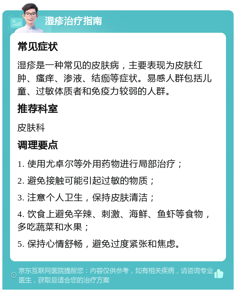 湿疹治疗指南 常见症状 湿疹是一种常见的皮肤病，主要表现为皮肤红肿、瘙痒、渗液、结痂等症状。易感人群包括儿童、过敏体质者和免疫力较弱的人群。 推荐科室 皮肤科 调理要点 1. 使用尤卓尔等外用药物进行局部治疗； 2. 避免接触可能引起过敏的物质； 3. 注意个人卫生，保持皮肤清洁； 4. 饮食上避免辛辣、刺激、海鲜、鱼虾等食物，多吃蔬菜和水果； 5. 保持心情舒畅，避免过度紧张和焦虑。