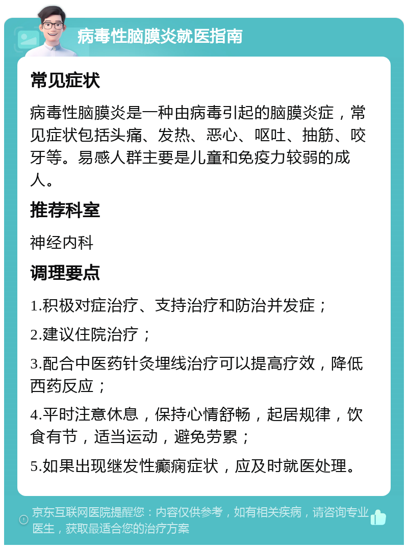 病毒性脑膜炎就医指南 常见症状 病毒性脑膜炎是一种由病毒引起的脑膜炎症，常见症状包括头痛、发热、恶心、呕吐、抽筋、咬牙等。易感人群主要是儿童和免疫力较弱的成人。 推荐科室 神经内科 调理要点 1.积极对症治疗、支持治疗和防治并发症； 2.建议住院治疗； 3.配合中医药针灸埋线治疗可以提高疗效，降低西药反应； 4.平时注意休息，保持心情舒畅，起居规律，饮食有节，适当运动，避免劳累； 5.如果出现继发性癫痫症状，应及时就医处理。