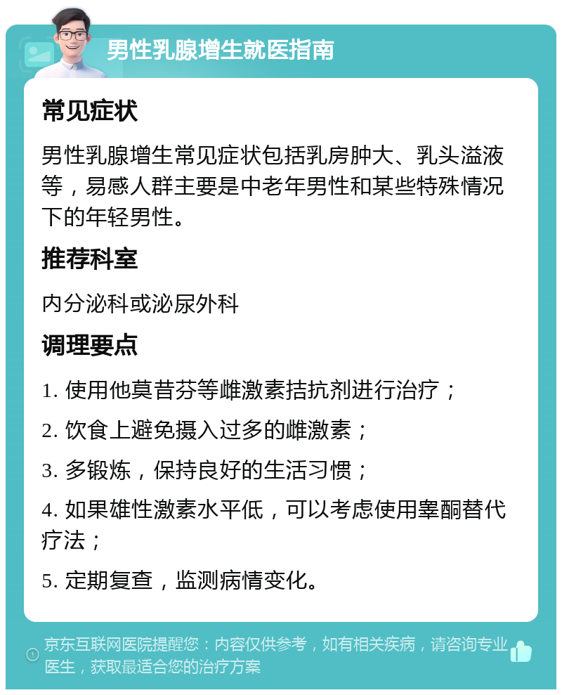 男性乳腺增生就医指南 常见症状 男性乳腺增生常见症状包括乳房肿大、乳头溢液等，易感人群主要是中老年男性和某些特殊情况下的年轻男性。 推荐科室 内分泌科或泌尿外科 调理要点 1. 使用他莫昔芬等雌激素拮抗剂进行治疗； 2. 饮食上避免摄入过多的雌激素； 3. 多锻炼，保持良好的生活习惯； 4. 如果雄性激素水平低，可以考虑使用睾酮替代疗法； 5. 定期复查，监测病情变化。