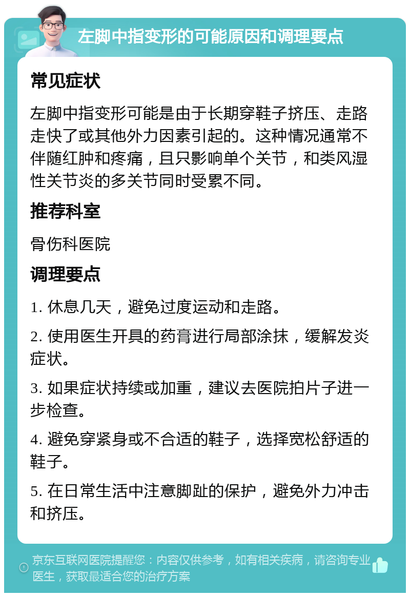 左脚中指变形的可能原因和调理要点 常见症状 左脚中指变形可能是由于长期穿鞋子挤压、走路走快了或其他外力因素引起的。这种情况通常不伴随红肿和疼痛，且只影响单个关节，和类风湿性关节炎的多关节同时受累不同。 推荐科室 骨伤科医院 调理要点 1. 休息几天，避免过度运动和走路。 2. 使用医生开具的药膏进行局部涂抹，缓解发炎症状。 3. 如果症状持续或加重，建议去医院拍片子进一步检查。 4. 避免穿紧身或不合适的鞋子，选择宽松舒适的鞋子。 5. 在日常生活中注意脚趾的保护，避免外力冲击和挤压。