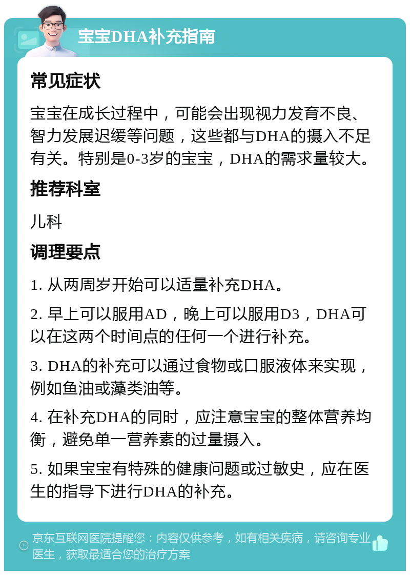 宝宝DHA补充指南 常见症状 宝宝在成长过程中，可能会出现视力发育不良、智力发展迟缓等问题，这些都与DHA的摄入不足有关。特别是0-3岁的宝宝，DHA的需求量较大。 推荐科室 儿科 调理要点 1. 从两周岁开始可以适量补充DHA。 2. 早上可以服用AD，晚上可以服用D3，DHA可以在这两个时间点的任何一个进行补充。 3. DHA的补充可以通过食物或口服液体来实现，例如鱼油或藻类油等。 4. 在补充DHA的同时，应注意宝宝的整体营养均衡，避免单一营养素的过量摄入。 5. 如果宝宝有特殊的健康问题或过敏史，应在医生的指导下进行DHA的补充。