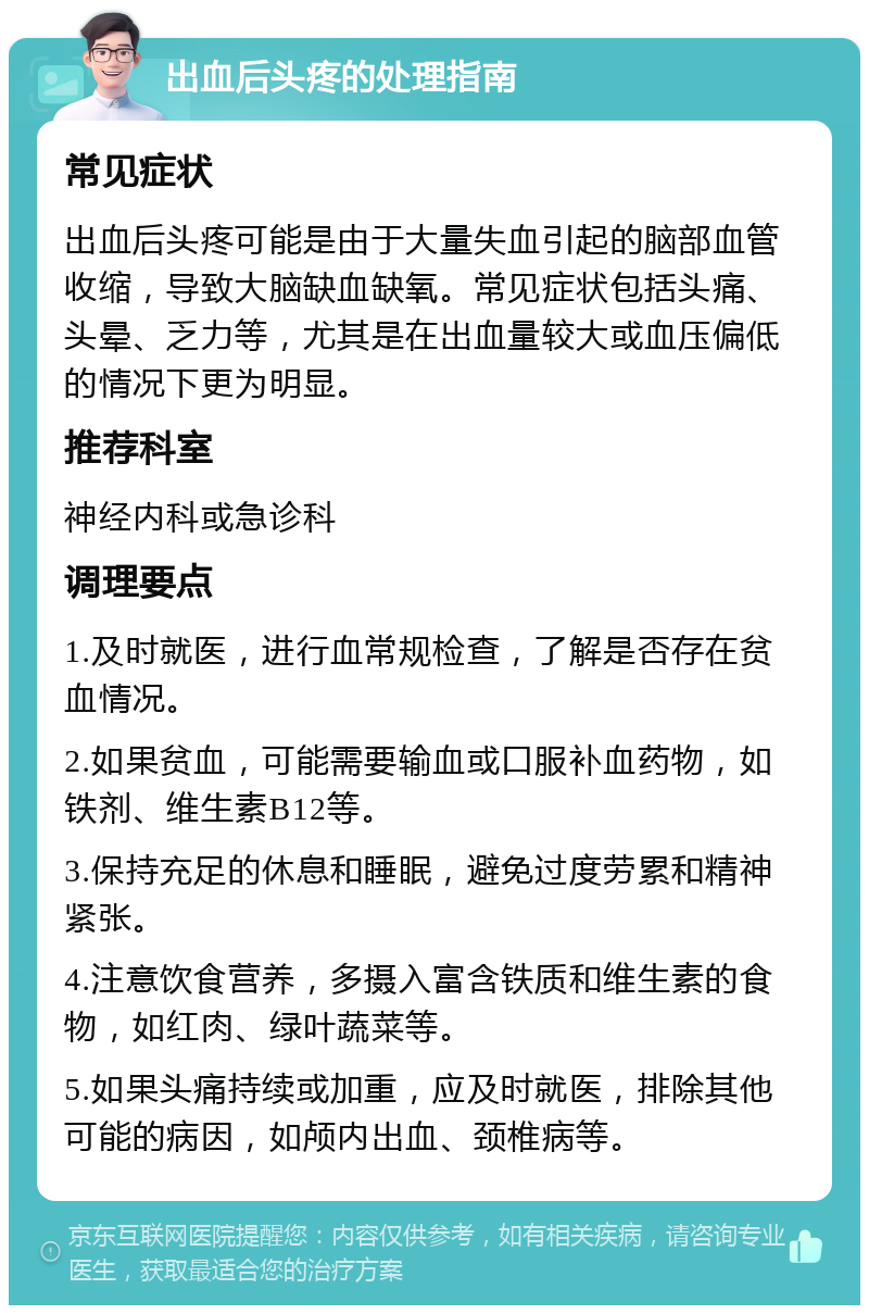 出血后头疼的处理指南 常见症状 出血后头疼可能是由于大量失血引起的脑部血管收缩，导致大脑缺血缺氧。常见症状包括头痛、头晕、乏力等，尤其是在出血量较大或血压偏低的情况下更为明显。 推荐科室 神经内科或急诊科 调理要点 1.及时就医，进行血常规检查，了解是否存在贫血情况。 2.如果贫血，可能需要输血或口服补血药物，如铁剂、维生素B12等。 3.保持充足的休息和睡眠，避免过度劳累和精神紧张。 4.注意饮食营养，多摄入富含铁质和维生素的食物，如红肉、绿叶蔬菜等。 5.如果头痛持续或加重，应及时就医，排除其他可能的病因，如颅内出血、颈椎病等。