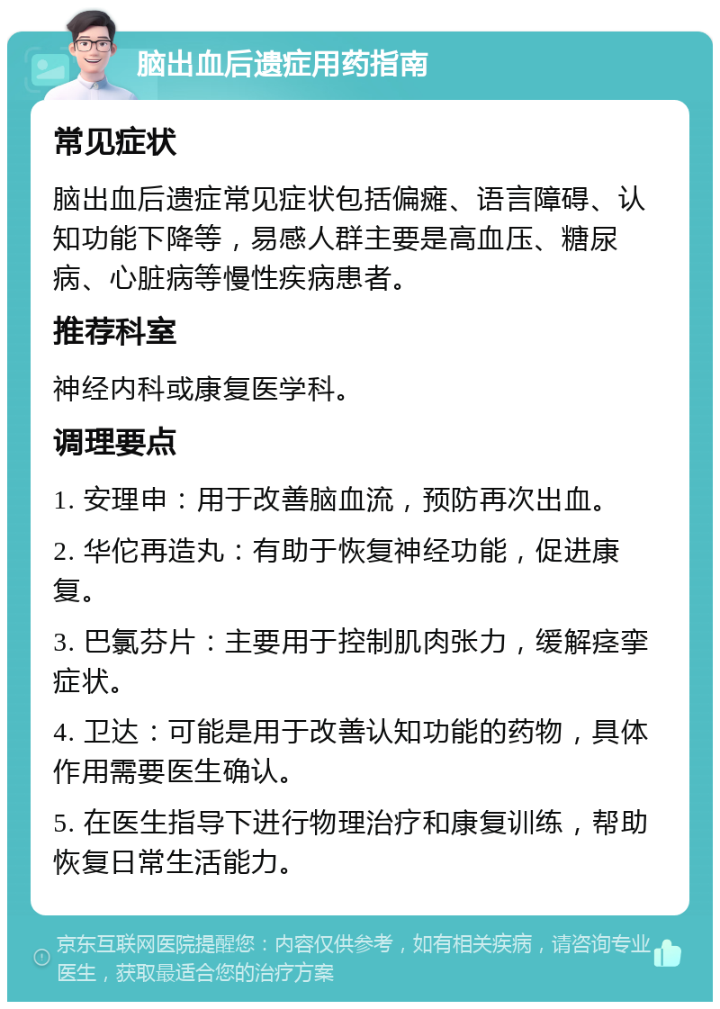 脑出血后遗症用药指南 常见症状 脑出血后遗症常见症状包括偏瘫、语言障碍、认知功能下降等，易感人群主要是高血压、糖尿病、心脏病等慢性疾病患者。 推荐科室 神经内科或康复医学科。 调理要点 1. 安理申：用于改善脑血流，预防再次出血。 2. 华佗再造丸：有助于恢复神经功能，促进康复。 3. 巴氯芬片：主要用于控制肌肉张力，缓解痉挛症状。 4. 卫达：可能是用于改善认知功能的药物，具体作用需要医生确认。 5. 在医生指导下进行物理治疗和康复训练，帮助恢复日常生活能力。