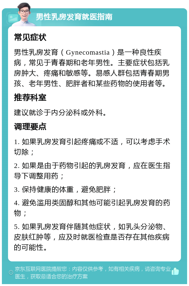 男性乳房发育就医指南 常见症状 男性乳房发育（Gynecomastia）是一种良性疾病，常见于青春期和老年男性。主要症状包括乳房肿大、疼痛和敏感等。易感人群包括青春期男孩、老年男性、肥胖者和某些药物的使用者等。 推荐科室 建议就诊于内分泌科或外科。 调理要点 1. 如果乳房发育引起疼痛或不适，可以考虑手术切除； 2. 如果是由于药物引起的乳房发育，应在医生指导下调整用药； 3. 保持健康的体重，避免肥胖； 4. 避免滥用类固醇和其他可能引起乳房发育的药物； 5. 如果乳房发育伴随其他症状，如乳头分泌物、皮肤红肿等，应及时就医检查是否存在其他疾病的可能性。