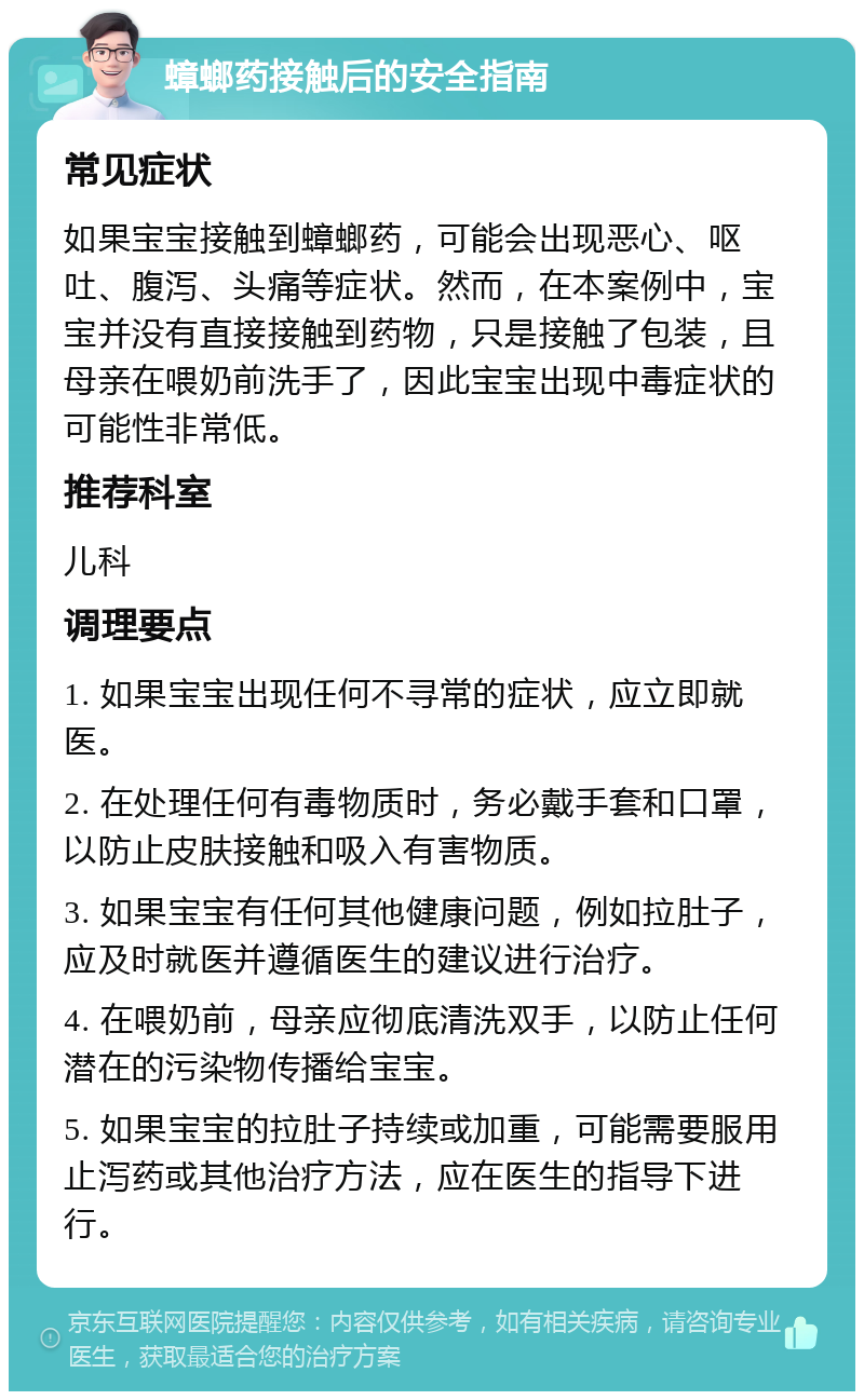 蟑螂药接触后的安全指南 常见症状 如果宝宝接触到蟑螂药，可能会出现恶心、呕吐、腹泻、头痛等症状。然而，在本案例中，宝宝并没有直接接触到药物，只是接触了包装，且母亲在喂奶前洗手了，因此宝宝出现中毒症状的可能性非常低。 推荐科室 儿科 调理要点 1. 如果宝宝出现任何不寻常的症状，应立即就医。 2. 在处理任何有毒物质时，务必戴手套和口罩，以防止皮肤接触和吸入有害物质。 3. 如果宝宝有任何其他健康问题，例如拉肚子，应及时就医并遵循医生的建议进行治疗。 4. 在喂奶前，母亲应彻底清洗双手，以防止任何潜在的污染物传播给宝宝。 5. 如果宝宝的拉肚子持续或加重，可能需要服用止泻药或其他治疗方法，应在医生的指导下进行。