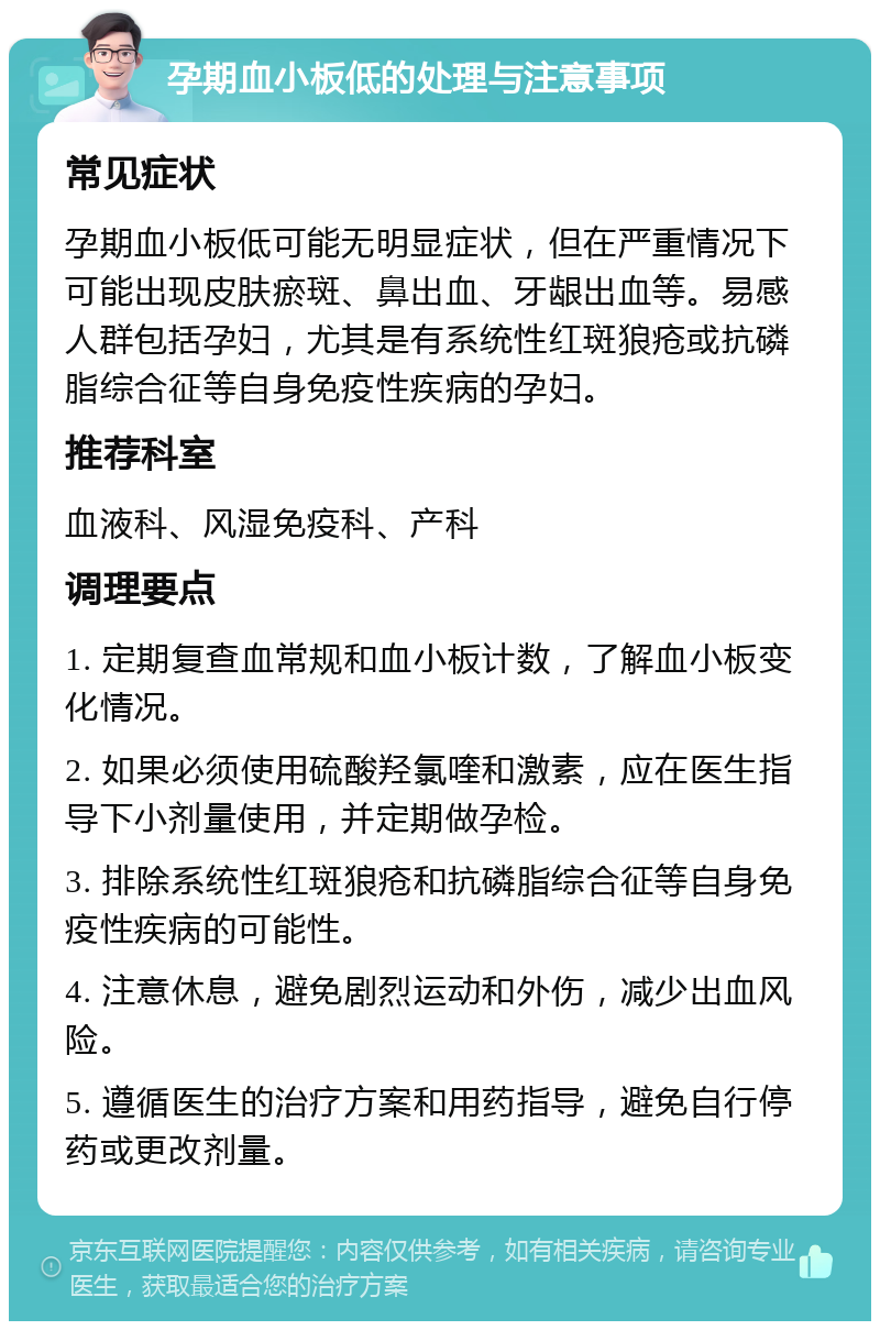 孕期血小板低的处理与注意事项 常见症状 孕期血小板低可能无明显症状，但在严重情况下可能出现皮肤瘀斑、鼻出血、牙龈出血等。易感人群包括孕妇，尤其是有系统性红斑狼疮或抗磷脂综合征等自身免疫性疾病的孕妇。 推荐科室 血液科、风湿免疫科、产科 调理要点 1. 定期复查血常规和血小板计数，了解血小板变化情况。 2. 如果必须使用硫酸羟氯喹和激素，应在医生指导下小剂量使用，并定期做孕检。 3. 排除系统性红斑狼疮和抗磷脂综合征等自身免疫性疾病的可能性。 4. 注意休息，避免剧烈运动和外伤，减少出血风险。 5. 遵循医生的治疗方案和用药指导，避免自行停药或更改剂量。