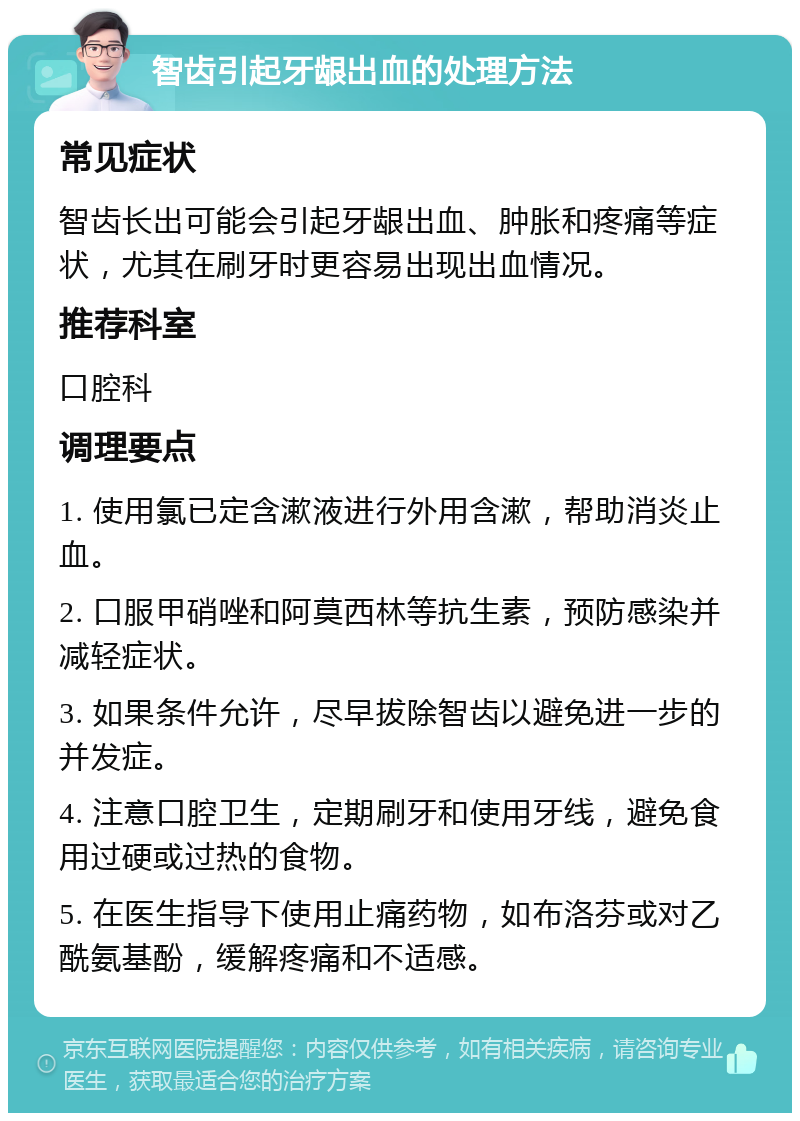 智齿引起牙龈出血的处理方法 常见症状 智齿长出可能会引起牙龈出血、肿胀和疼痛等症状，尤其在刷牙时更容易出现出血情况。 推荐科室 口腔科 调理要点 1. 使用氯已定含漱液进行外用含漱，帮助消炎止血。 2. 口服甲硝唑和阿莫西林等抗生素，预防感染并减轻症状。 3. 如果条件允许，尽早拔除智齿以避免进一步的并发症。 4. 注意口腔卫生，定期刷牙和使用牙线，避免食用过硬或过热的食物。 5. 在医生指导下使用止痛药物，如布洛芬或对乙酰氨基酚，缓解疼痛和不适感。