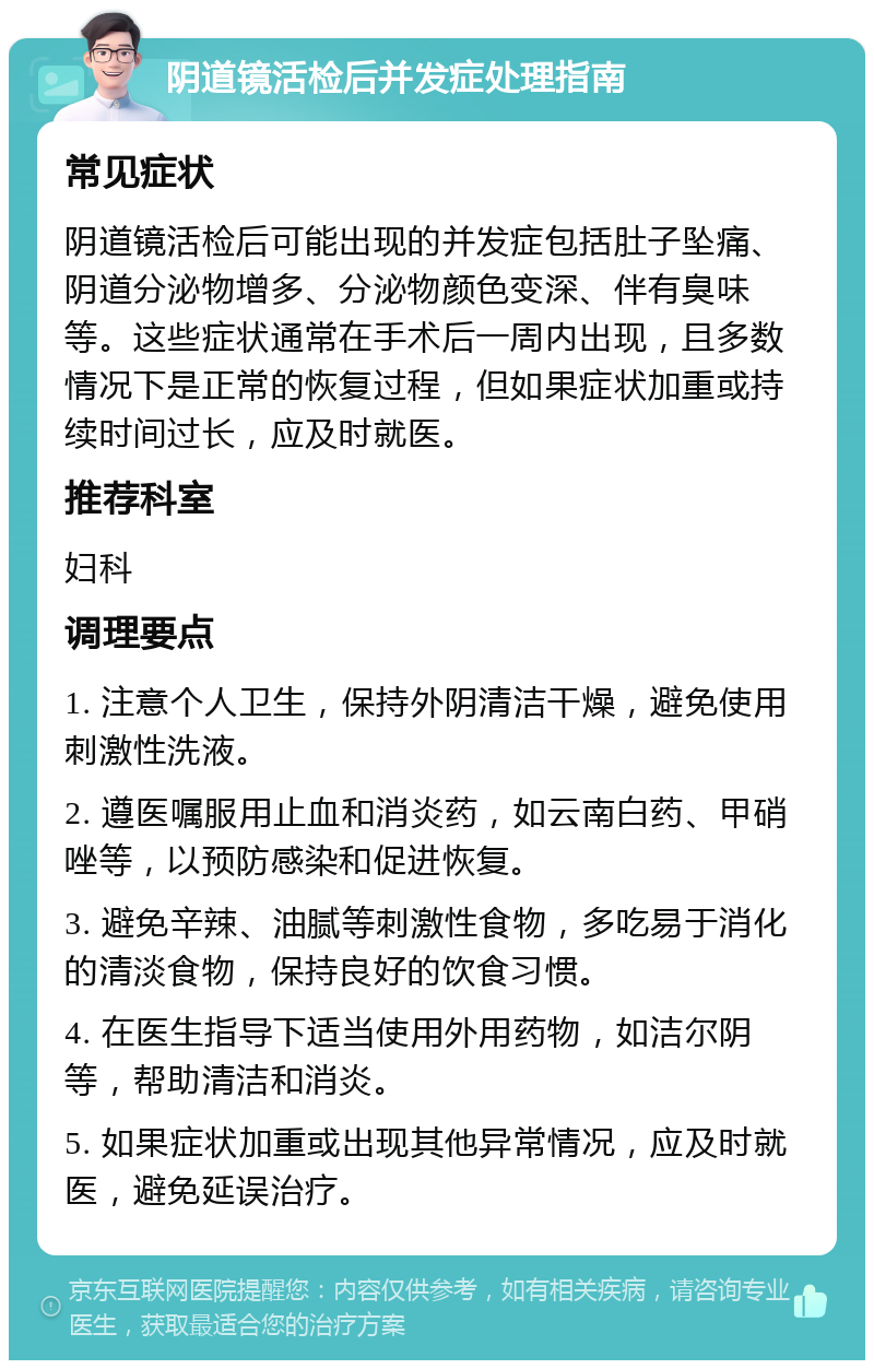 阴道镜活检后并发症处理指南 常见症状 阴道镜活检后可能出现的并发症包括肚子坠痛、阴道分泌物增多、分泌物颜色变深、伴有臭味等。这些症状通常在手术后一周内出现，且多数情况下是正常的恢复过程，但如果症状加重或持续时间过长，应及时就医。 推荐科室 妇科 调理要点 1. 注意个人卫生，保持外阴清洁干燥，避免使用刺激性洗液。 2. 遵医嘱服用止血和消炎药，如云南白药、甲硝唑等，以预防感染和促进恢复。 3. 避免辛辣、油腻等刺激性食物，多吃易于消化的清淡食物，保持良好的饮食习惯。 4. 在医生指导下适当使用外用药物，如洁尔阴等，帮助清洁和消炎。 5. 如果症状加重或出现其他异常情况，应及时就医，避免延误治疗。