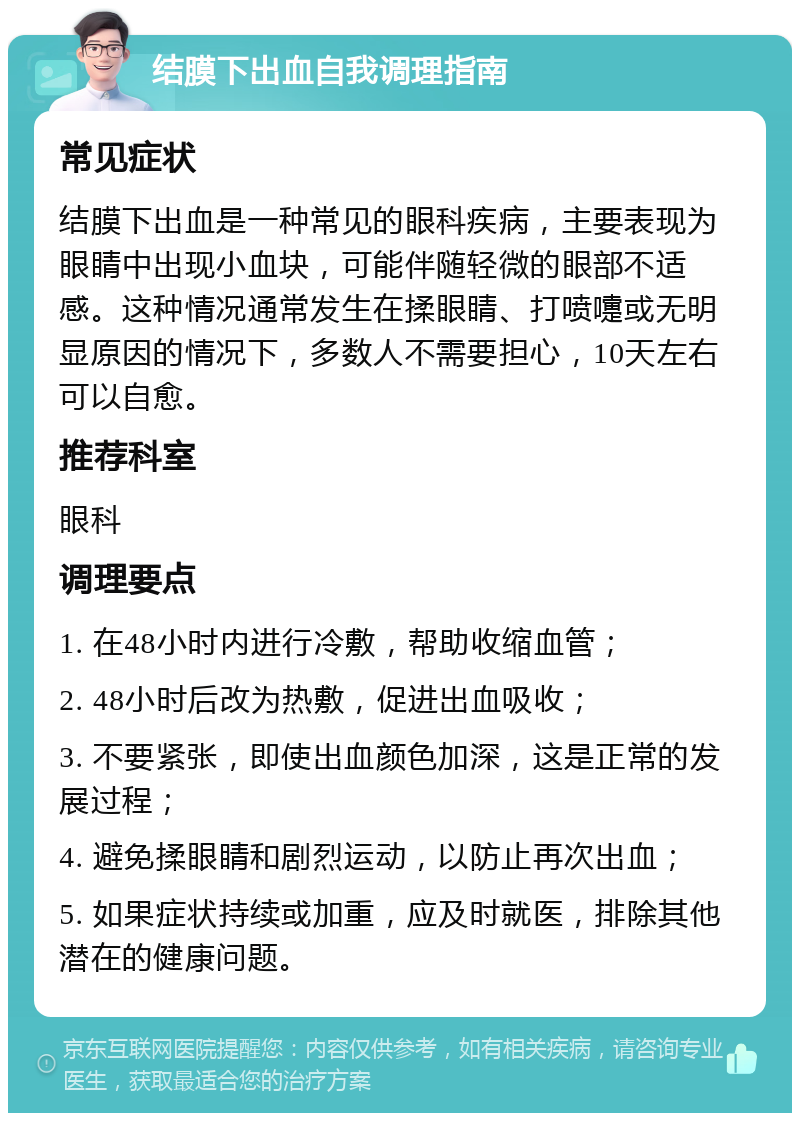 结膜下出血自我调理指南 常见症状 结膜下出血是一种常见的眼科疾病，主要表现为眼睛中出现小血块，可能伴随轻微的眼部不适感。这种情况通常发生在揉眼睛、打喷嚏或无明显原因的情况下，多数人不需要担心，10天左右可以自愈。 推荐科室 眼科 调理要点 1. 在48小时内进行冷敷，帮助收缩血管； 2. 48小时后改为热敷，促进出血吸收； 3. 不要紧张，即使出血颜色加深，这是正常的发展过程； 4. 避免揉眼睛和剧烈运动，以防止再次出血； 5. 如果症状持续或加重，应及时就医，排除其他潜在的健康问题。