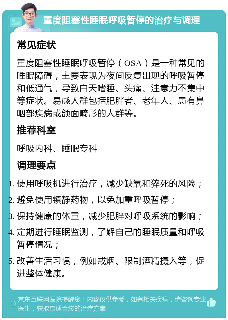 重度阻塞性睡眠呼吸暂停的治疗与调理 常见症状 重度阻塞性睡眠呼吸暂停（OSA）是一种常见的睡眠障碍，主要表现为夜间反复出现的呼吸暂停和低通气，导致白天嗜睡、头痛、注意力不集中等症状。易感人群包括肥胖者、老年人、患有鼻咽部疾病或颌面畸形的人群等。 推荐科室 呼吸内科、睡眠专科 调理要点 使用呼吸机进行治疗，减少缺氧和猝死的风险； 避免使用镇静药物，以免加重呼吸暂停； 保持健康的体重，减少肥胖对呼吸系统的影响； 定期进行睡眠监测，了解自己的睡眠质量和呼吸暂停情况； 改善生活习惯，例如戒烟、限制酒精摄入等，促进整体健康。