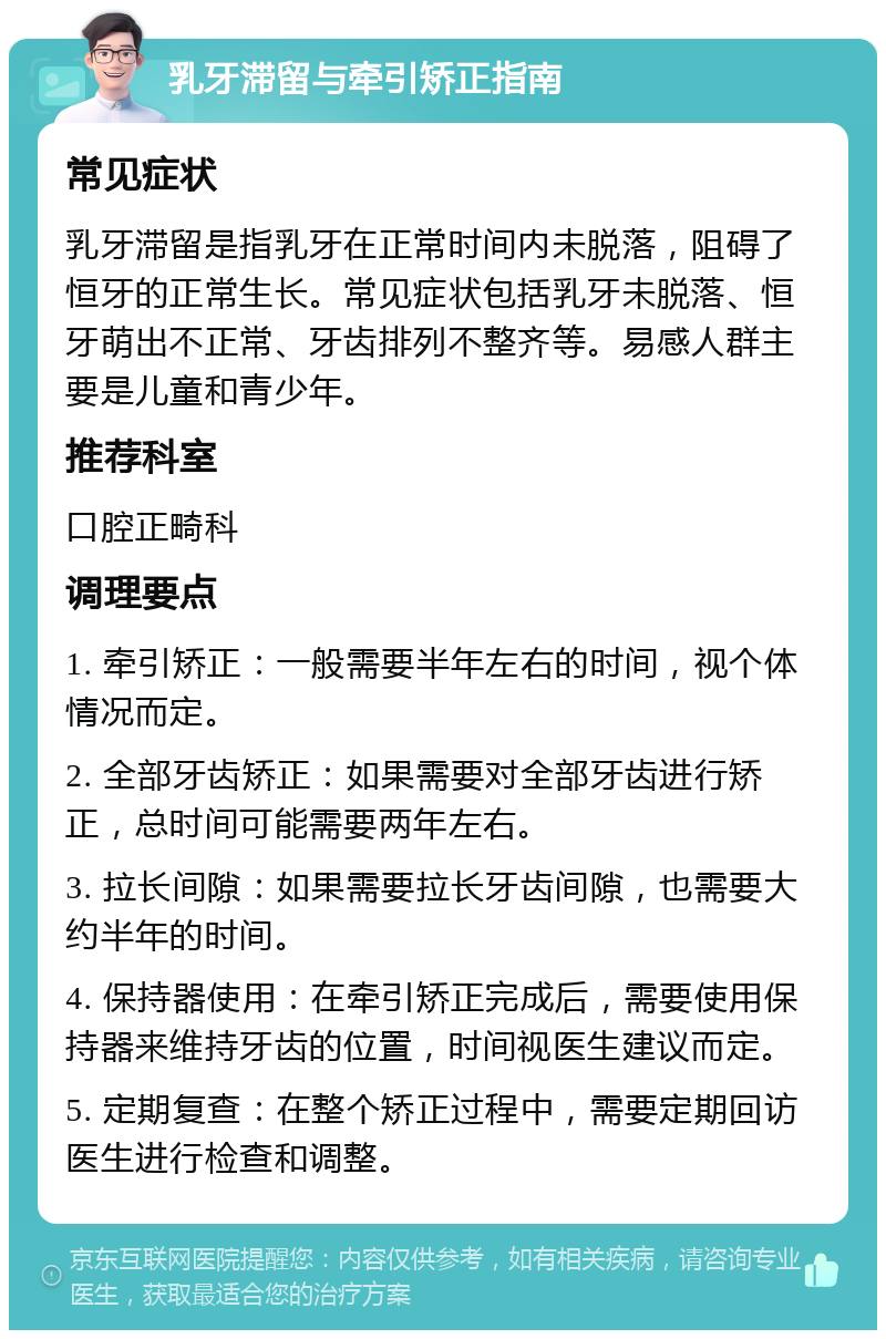 乳牙滞留与牵引矫正指南 常见症状 乳牙滞留是指乳牙在正常时间内未脱落，阻碍了恒牙的正常生长。常见症状包括乳牙未脱落、恒牙萌出不正常、牙齿排列不整齐等。易感人群主要是儿童和青少年。 推荐科室 口腔正畸科 调理要点 1. 牵引矫正：一般需要半年左右的时间，视个体情况而定。 2. 全部牙齿矫正：如果需要对全部牙齿进行矫正，总时间可能需要两年左右。 3. 拉长间隙：如果需要拉长牙齿间隙，也需要大约半年的时间。 4. 保持器使用：在牵引矫正完成后，需要使用保持器来维持牙齿的位置，时间视医生建议而定。 5. 定期复查：在整个矫正过程中，需要定期回访医生进行检查和调整。