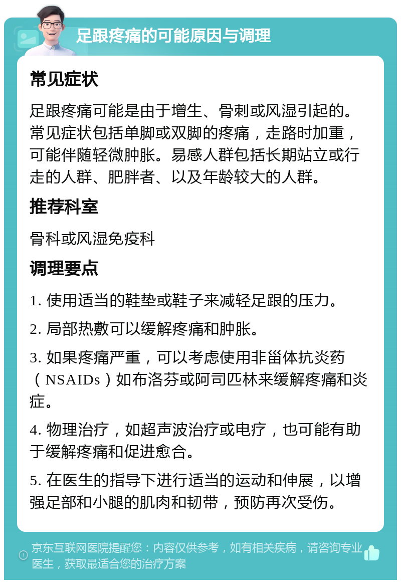 足跟疼痛的可能原因与调理 常见症状 足跟疼痛可能是由于增生、骨刺或风湿引起的。常见症状包括单脚或双脚的疼痛，走路时加重，可能伴随轻微肿胀。易感人群包括长期站立或行走的人群、肥胖者、以及年龄较大的人群。 推荐科室 骨科或风湿免疫科 调理要点 1. 使用适当的鞋垫或鞋子来减轻足跟的压力。 2. 局部热敷可以缓解疼痛和肿胀。 3. 如果疼痛严重，可以考虑使用非甾体抗炎药（NSAIDs）如布洛芬或阿司匹林来缓解疼痛和炎症。 4. 物理治疗，如超声波治疗或电疗，也可能有助于缓解疼痛和促进愈合。 5. 在医生的指导下进行适当的运动和伸展，以增强足部和小腿的肌肉和韧带，预防再次受伤。