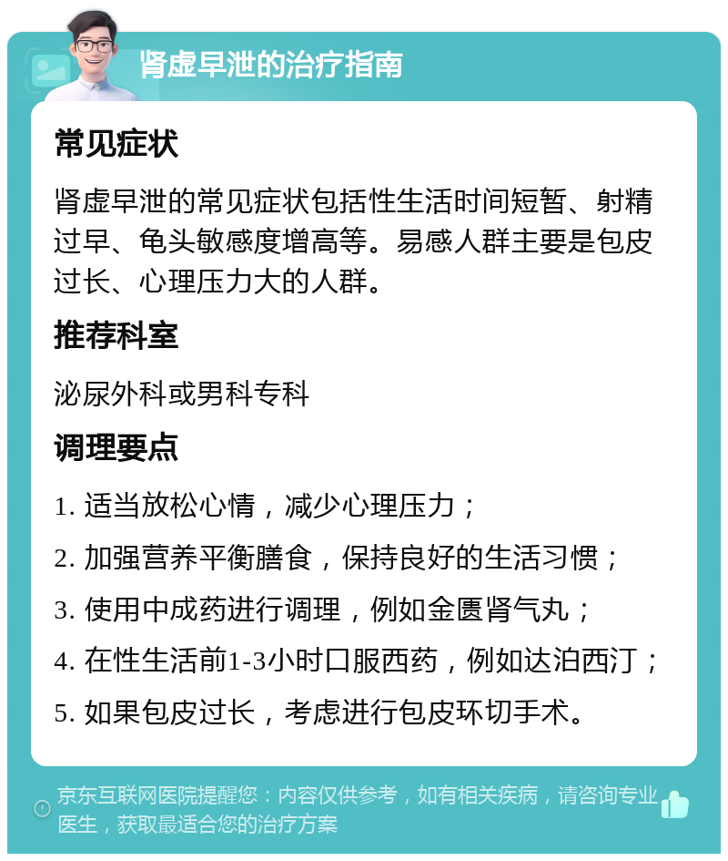 肾虚早泄的治疗指南 常见症状 肾虚早泄的常见症状包括性生活时间短暂、射精过早、龟头敏感度增高等。易感人群主要是包皮过长、心理压力大的人群。 推荐科室 泌尿外科或男科专科 调理要点 1. 适当放松心情，减少心理压力； 2. 加强营养平衡膳食，保持良好的生活习惯； 3. 使用中成药进行调理，例如金匮肾气丸； 4. 在性生活前1-3小时口服西药，例如达泊西汀； 5. 如果包皮过长，考虑进行包皮环切手术。