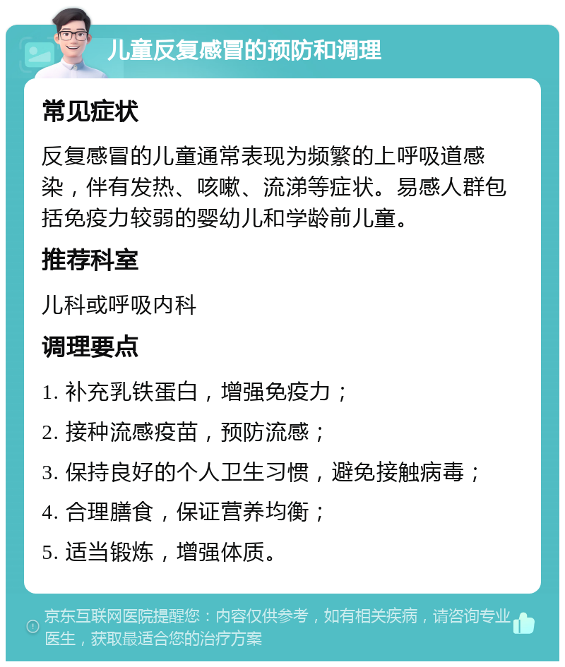 儿童反复感冒的预防和调理 常见症状 反复感冒的儿童通常表现为频繁的上呼吸道感染，伴有发热、咳嗽、流涕等症状。易感人群包括免疫力较弱的婴幼儿和学龄前儿童。 推荐科室 儿科或呼吸内科 调理要点 1. 补充乳铁蛋白，增强免疫力； 2. 接种流感疫苗，预防流感； 3. 保持良好的个人卫生习惯，避免接触病毒； 4. 合理膳食，保证营养均衡； 5. 适当锻炼，增强体质。