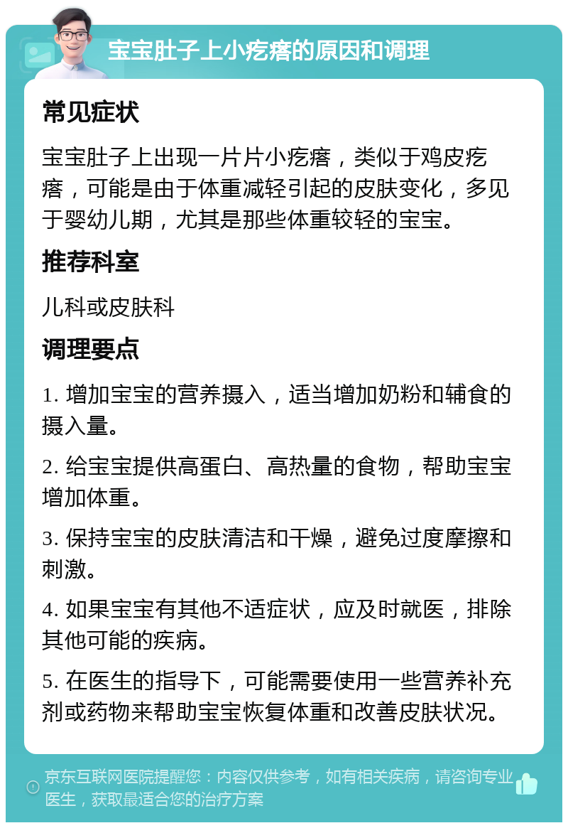 宝宝肚子上小疙瘩的原因和调理 常见症状 宝宝肚子上出现一片片小疙瘩，类似于鸡皮疙瘩，可能是由于体重减轻引起的皮肤变化，多见于婴幼儿期，尤其是那些体重较轻的宝宝。 推荐科室 儿科或皮肤科 调理要点 1. 增加宝宝的营养摄入，适当增加奶粉和辅食的摄入量。 2. 给宝宝提供高蛋白、高热量的食物，帮助宝宝增加体重。 3. 保持宝宝的皮肤清洁和干燥，避免过度摩擦和刺激。 4. 如果宝宝有其他不适症状，应及时就医，排除其他可能的疾病。 5. 在医生的指导下，可能需要使用一些营养补充剂或药物来帮助宝宝恢复体重和改善皮肤状况。