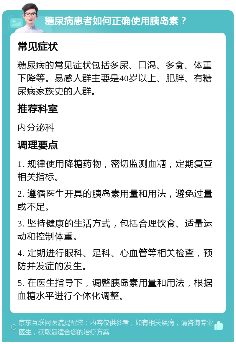 糖尿病患者如何正确使用胰岛素？ 常见症状 糖尿病的常见症状包括多尿、口渴、多食、体重下降等。易感人群主要是40岁以上、肥胖、有糖尿病家族史的人群。 推荐科室 内分泌科 调理要点 1. 规律使用降糖药物，密切监测血糖，定期复查相关指标。 2. 遵循医生开具的胰岛素用量和用法，避免过量或不足。 3. 坚持健康的生活方式，包括合理饮食、适量运动和控制体重。 4. 定期进行眼科、足科、心血管等相关检查，预防并发症的发生。 5. 在医生指导下，调整胰岛素用量和用法，根据血糖水平进行个体化调整。