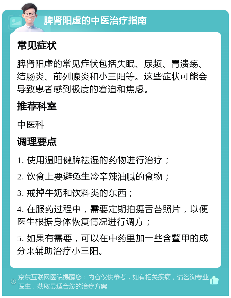 脾肾阳虚的中医治疗指南 常见症状 脾肾阳虚的常见症状包括失眠、尿频、胃溃疡、结肠炎、前列腺炎和小三阳等。这些症状可能会导致患者感到极度的窘迫和焦虑。 推荐科室 中医科 调理要点 1. 使用温阳健脾祛湿的药物进行治疗； 2. 饮食上要避免生冷辛辣油腻的食物； 3. 戒掉牛奶和饮料类的东西； 4. 在服药过程中，需要定期拍摄舌苔照片，以便医生根据身体恢复情况进行调方； 5. 如果有需要，可以在中药里加一些含鳖甲的成分来辅助治疗小三阳。