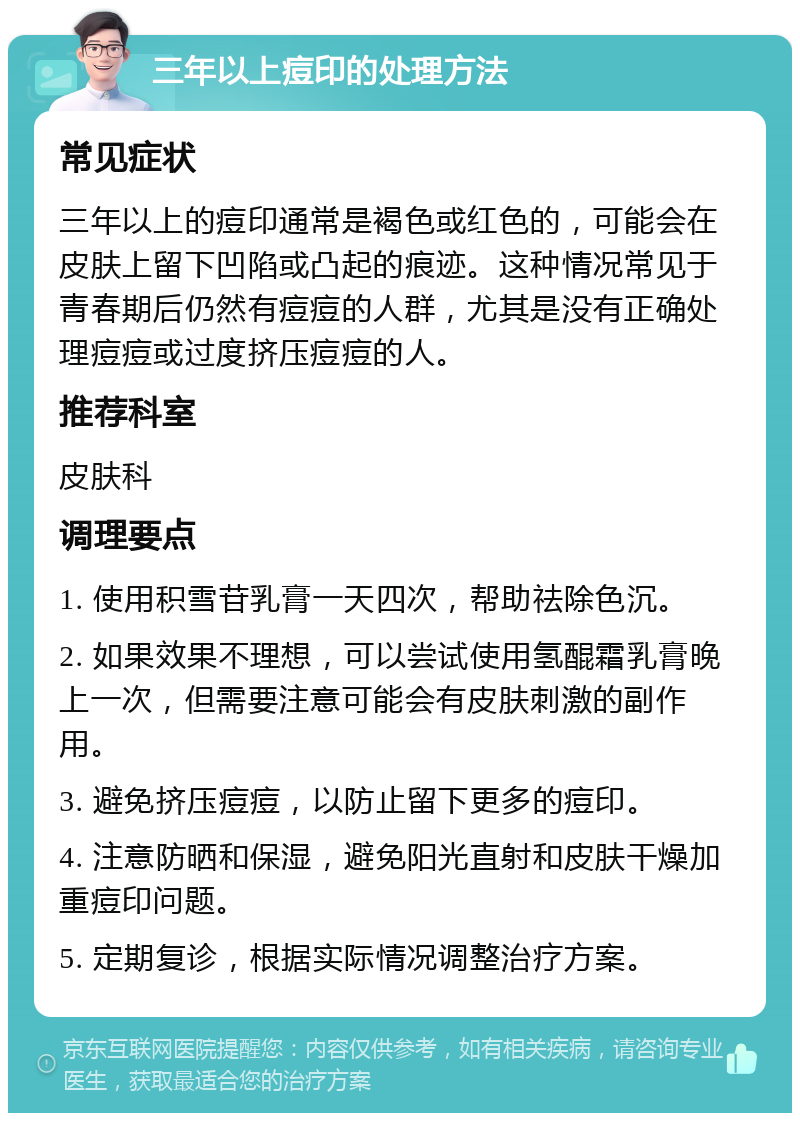 三年以上痘印的处理方法 常见症状 三年以上的痘印通常是褐色或红色的，可能会在皮肤上留下凹陷或凸起的痕迹。这种情况常见于青春期后仍然有痘痘的人群，尤其是没有正确处理痘痘或过度挤压痘痘的人。 推荐科室 皮肤科 调理要点 1. 使用积雪苷乳膏一天四次，帮助祛除色沉。 2. 如果效果不理想，可以尝试使用氢醌霜乳膏晚上一次，但需要注意可能会有皮肤刺激的副作用。 3. 避免挤压痘痘，以防止留下更多的痘印。 4. 注意防晒和保湿，避免阳光直射和皮肤干燥加重痘印问题。 5. 定期复诊，根据实际情况调整治疗方案。