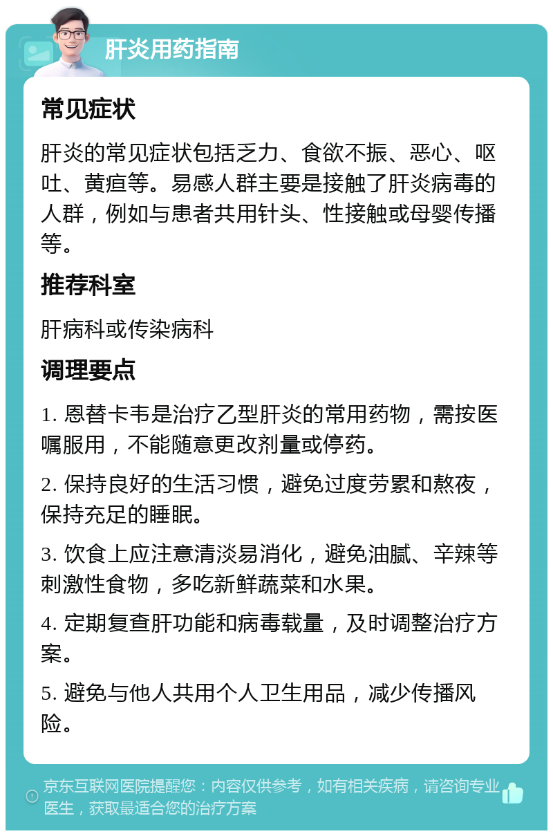 肝炎用药指南 常见症状 肝炎的常见症状包括乏力、食欲不振、恶心、呕吐、黄疸等。易感人群主要是接触了肝炎病毒的人群，例如与患者共用针头、性接触或母婴传播等。 推荐科室 肝病科或传染病科 调理要点 1. 恩替卡韦是治疗乙型肝炎的常用药物，需按医嘱服用，不能随意更改剂量或停药。 2. 保持良好的生活习惯，避免过度劳累和熬夜，保持充足的睡眠。 3. 饮食上应注意清淡易消化，避免油腻、辛辣等刺激性食物，多吃新鲜蔬菜和水果。 4. 定期复查肝功能和病毒载量，及时调整治疗方案。 5. 避免与他人共用个人卫生用品，减少传播风险。