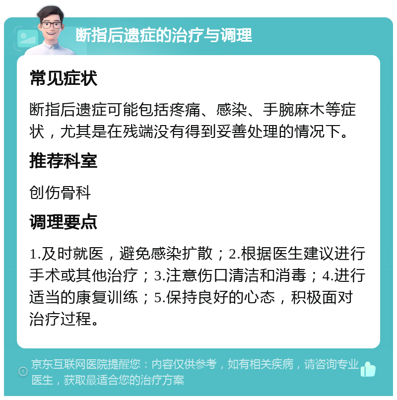 断指后遗症的治疗与调理 常见症状 断指后遗症可能包括疼痛、感染、手腕麻木等症状，尤其是在残端没有得到妥善处理的情况下。 推荐科室 创伤骨科 调理要点 1.及时就医，避免感染扩散；2.根据医生建议进行手术或其他治疗；3.注意伤口清洁和消毒；4.进行适当的康复训练；5.保持良好的心态，积极面对治疗过程。