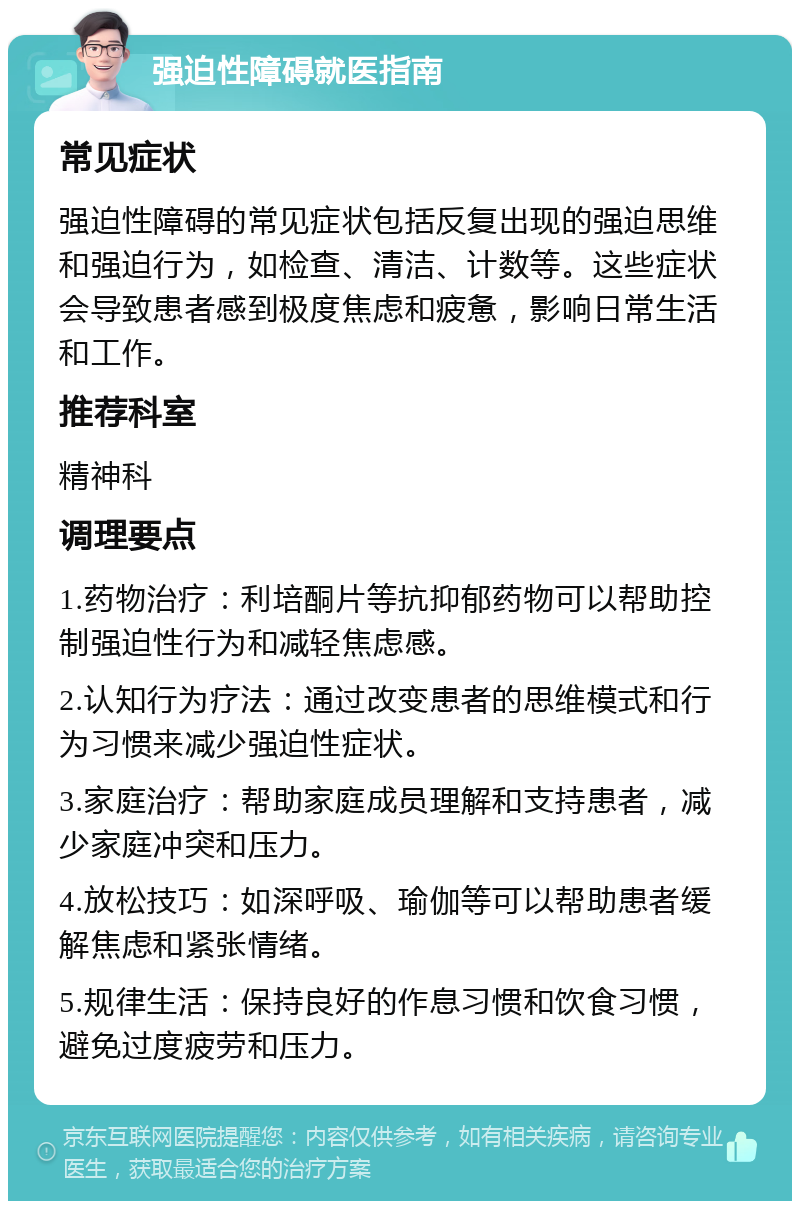 强迫性障碍就医指南 常见症状 强迫性障碍的常见症状包括反复出现的强迫思维和强迫行为，如检查、清洁、计数等。这些症状会导致患者感到极度焦虑和疲惫，影响日常生活和工作。 推荐科室 精神科 调理要点 1.药物治疗：利培酮片等抗抑郁药物可以帮助控制强迫性行为和减轻焦虑感。 2.认知行为疗法：通过改变患者的思维模式和行为习惯来减少强迫性症状。 3.家庭治疗：帮助家庭成员理解和支持患者，减少家庭冲突和压力。 4.放松技巧：如深呼吸、瑜伽等可以帮助患者缓解焦虑和紧张情绪。 5.规律生活：保持良好的作息习惯和饮食习惯，避免过度疲劳和压力。