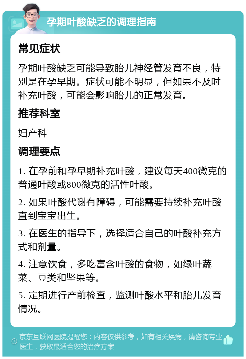 孕期叶酸缺乏的调理指南 常见症状 孕期叶酸缺乏可能导致胎儿神经管发育不良，特别是在孕早期。症状可能不明显，但如果不及时补充叶酸，可能会影响胎儿的正常发育。 推荐科室 妇产科 调理要点 1. 在孕前和孕早期补充叶酸，建议每天400微克的普通叶酸或800微克的活性叶酸。 2. 如果叶酸代谢有障碍，可能需要持续补充叶酸直到宝宝出生。 3. 在医生的指导下，选择适合自己的叶酸补充方式和剂量。 4. 注意饮食，多吃富含叶酸的食物，如绿叶蔬菜、豆类和坚果等。 5. 定期进行产前检查，监测叶酸水平和胎儿发育情况。