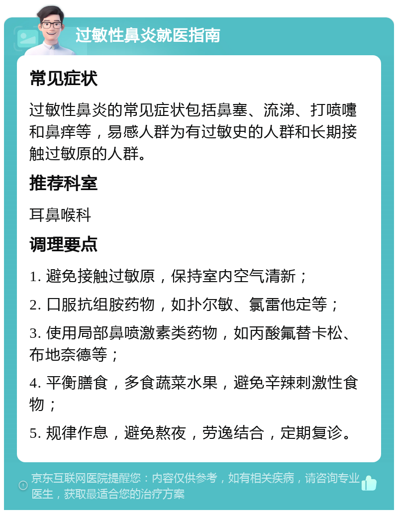 过敏性鼻炎就医指南 常见症状 过敏性鼻炎的常见症状包括鼻塞、流涕、打喷嚏和鼻痒等，易感人群为有过敏史的人群和长期接触过敏原的人群。 推荐科室 耳鼻喉科 调理要点 1. 避免接触过敏原，保持室内空气清新； 2. 口服抗组胺药物，如扑尔敏、氯雷他定等； 3. 使用局部鼻喷激素类药物，如丙酸氟替卡松、布地奈德等； 4. 平衡膳食，多食蔬菜水果，避免辛辣刺激性食物； 5. 规律作息，避免熬夜，劳逸结合，定期复诊。