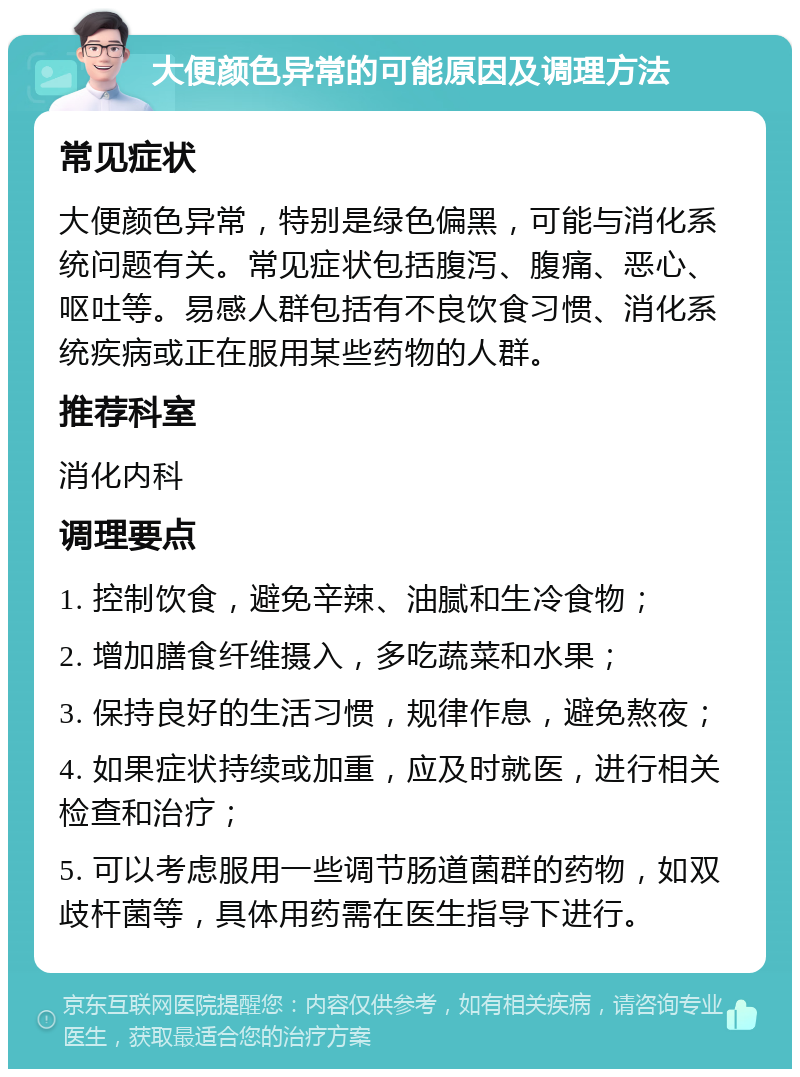 大便颜色异常的可能原因及调理方法 常见症状 大便颜色异常，特别是绿色偏黑，可能与消化系统问题有关。常见症状包括腹泻、腹痛、恶心、呕吐等。易感人群包括有不良饮食习惯、消化系统疾病或正在服用某些药物的人群。 推荐科室 消化内科 调理要点 1. 控制饮食，避免辛辣、油腻和生冷食物； 2. 增加膳食纤维摄入，多吃蔬菜和水果； 3. 保持良好的生活习惯，规律作息，避免熬夜； 4. 如果症状持续或加重，应及时就医，进行相关检查和治疗； 5. 可以考虑服用一些调节肠道菌群的药物，如双歧杆菌等，具体用药需在医生指导下进行。