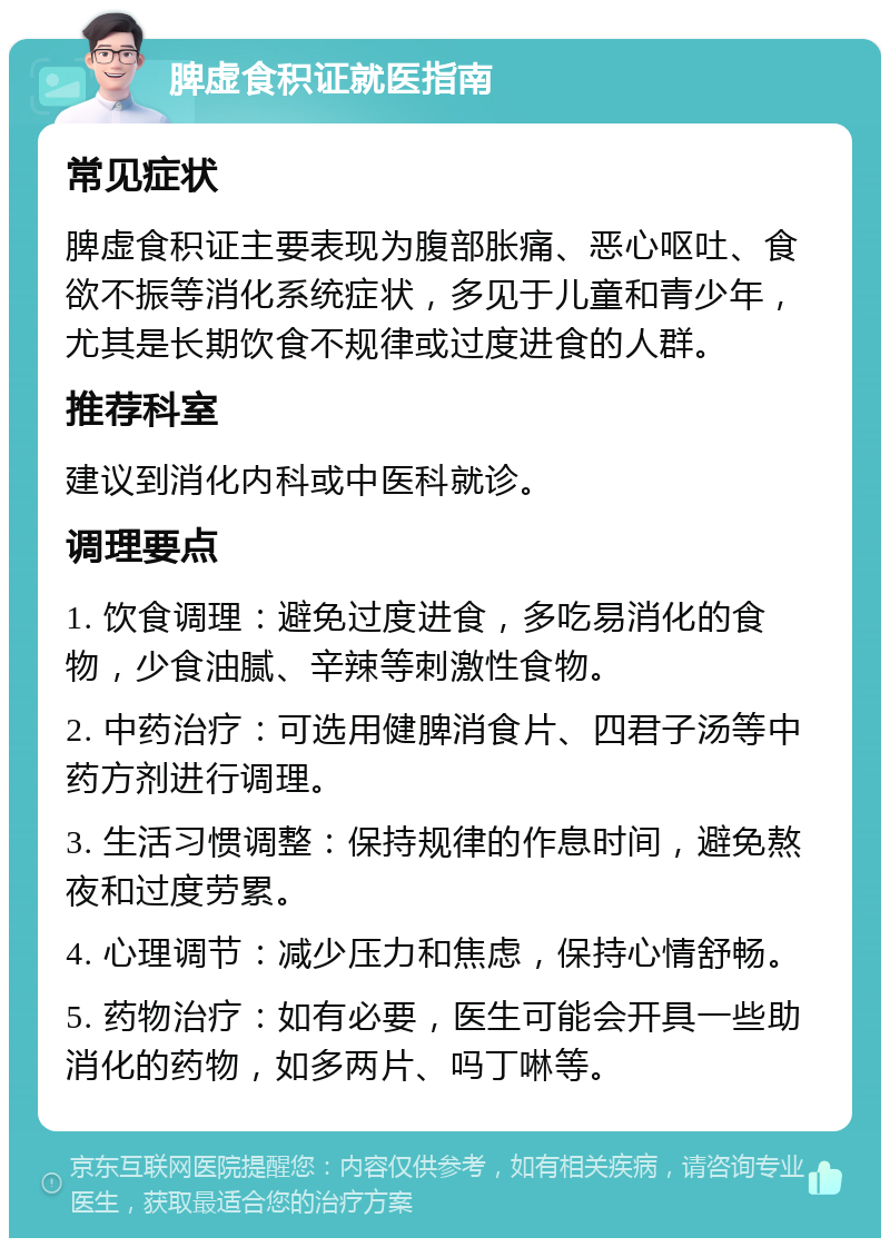 脾虚食积证就医指南 常见症状 脾虚食积证主要表现为腹部胀痛、恶心呕吐、食欲不振等消化系统症状，多见于儿童和青少年，尤其是长期饮食不规律或过度进食的人群。 推荐科室 建议到消化内科或中医科就诊。 调理要点 1. 饮食调理：避免过度进食，多吃易消化的食物，少食油腻、辛辣等刺激性食物。 2. 中药治疗：可选用健脾消食片、四君子汤等中药方剂进行调理。 3. 生活习惯调整：保持规律的作息时间，避免熬夜和过度劳累。 4. 心理调节：减少压力和焦虑，保持心情舒畅。 5. 药物治疗：如有必要，医生可能会开具一些助消化的药物，如多两片、吗丁啉等。