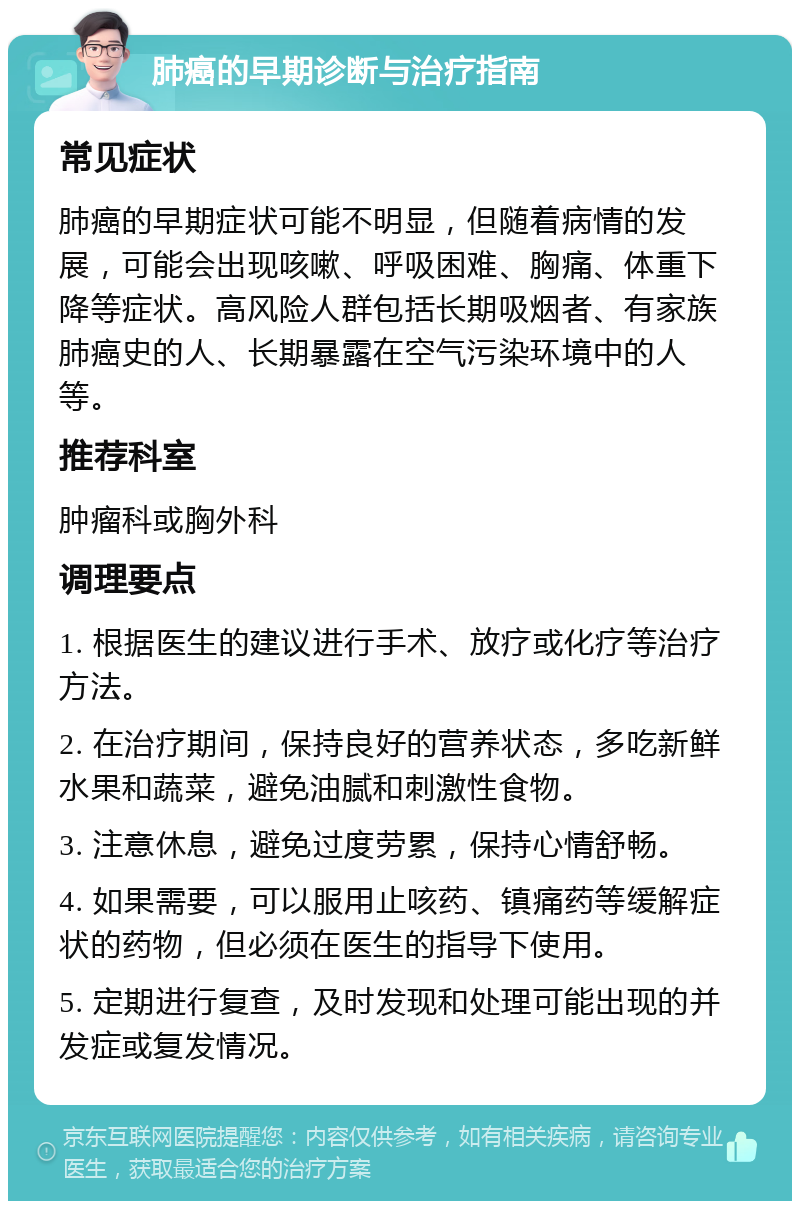 肺癌的早期诊断与治疗指南 常见症状 肺癌的早期症状可能不明显，但随着病情的发展，可能会出现咳嗽、呼吸困难、胸痛、体重下降等症状。高风险人群包括长期吸烟者、有家族肺癌史的人、长期暴露在空气污染环境中的人等。 推荐科室 肿瘤科或胸外科 调理要点 1. 根据医生的建议进行手术、放疗或化疗等治疗方法。 2. 在治疗期间，保持良好的营养状态，多吃新鲜水果和蔬菜，避免油腻和刺激性食物。 3. 注意休息，避免过度劳累，保持心情舒畅。 4. 如果需要，可以服用止咳药、镇痛药等缓解症状的药物，但必须在医生的指导下使用。 5. 定期进行复查，及时发现和处理可能出现的并发症或复发情况。