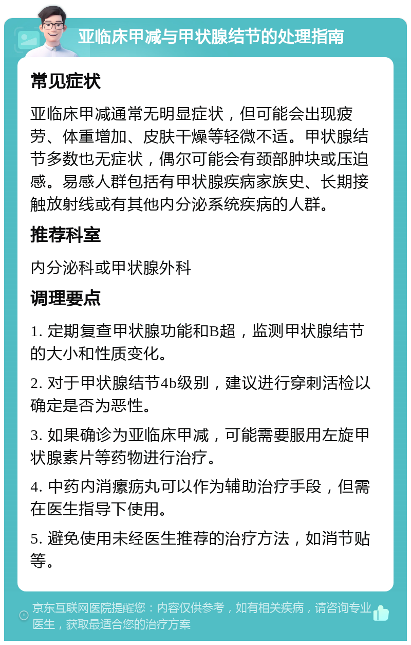 亚临床甲减与甲状腺结节的处理指南 常见症状 亚临床甲减通常无明显症状，但可能会出现疲劳、体重增加、皮肤干燥等轻微不适。甲状腺结节多数也无症状，偶尔可能会有颈部肿块或压迫感。易感人群包括有甲状腺疾病家族史、长期接触放射线或有其他内分泌系统疾病的人群。 推荐科室 内分泌科或甲状腺外科 调理要点 1. 定期复查甲状腺功能和B超，监测甲状腺结节的大小和性质变化。 2. 对于甲状腺结节4b级别，建议进行穿刺活检以确定是否为恶性。 3. 如果确诊为亚临床甲减，可能需要服用左旋甲状腺素片等药物进行治疗。 4. 中药内消瘰疬丸可以作为辅助治疗手段，但需在医生指导下使用。 5. 避免使用未经医生推荐的治疗方法，如消节贴等。