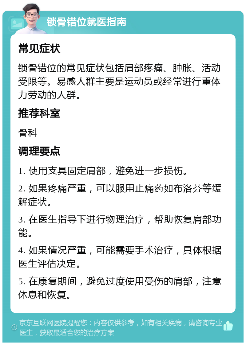 锁骨错位就医指南 常见症状 锁骨错位的常见症状包括肩部疼痛、肿胀、活动受限等。易感人群主要是运动员或经常进行重体力劳动的人群。 推荐科室 骨科 调理要点 1. 使用支具固定肩部，避免进一步损伤。 2. 如果疼痛严重，可以服用止痛药如布洛芬等缓解症状。 3. 在医生指导下进行物理治疗，帮助恢复肩部功能。 4. 如果情况严重，可能需要手术治疗，具体根据医生评估决定。 5. 在康复期间，避免过度使用受伤的肩部，注意休息和恢复。