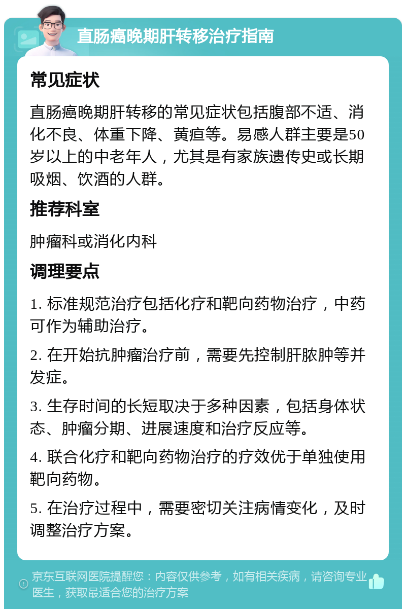 直肠癌晚期肝转移治疗指南 常见症状 直肠癌晚期肝转移的常见症状包括腹部不适、消化不良、体重下降、黄疸等。易感人群主要是50岁以上的中老年人，尤其是有家族遗传史或长期吸烟、饮酒的人群。 推荐科室 肿瘤科或消化内科 调理要点 1. 标准规范治疗包括化疗和靶向药物治疗，中药可作为辅助治疗。 2. 在开始抗肿瘤治疗前，需要先控制肝脓肿等并发症。 3. 生存时间的长短取决于多种因素，包括身体状态、肿瘤分期、进展速度和治疗反应等。 4. 联合化疗和靶向药物治疗的疗效优于单独使用靶向药物。 5. 在治疗过程中，需要密切关注病情变化，及时调整治疗方案。