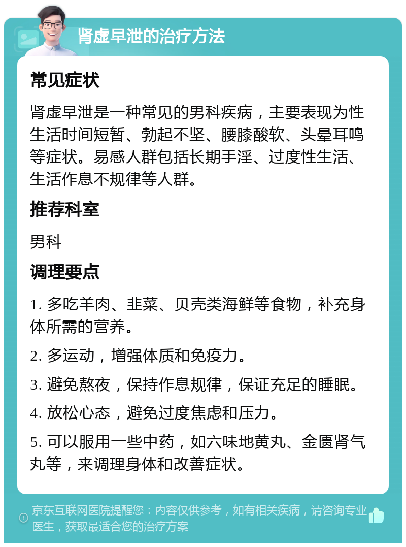 肾虚早泄的治疗方法 常见症状 肾虚早泄是一种常见的男科疾病，主要表现为性生活时间短暂、勃起不坚、腰膝酸软、头晕耳鸣等症状。易感人群包括长期手淫、过度性生活、生活作息不规律等人群。 推荐科室 男科 调理要点 1. 多吃羊肉、韭菜、贝壳类海鲜等食物，补充身体所需的营养。 2. 多运动，增强体质和免疫力。 3. 避免熬夜，保持作息规律，保证充足的睡眠。 4. 放松心态，避免过度焦虑和压力。 5. 可以服用一些中药，如六味地黄丸、金匮肾气丸等，来调理身体和改善症状。