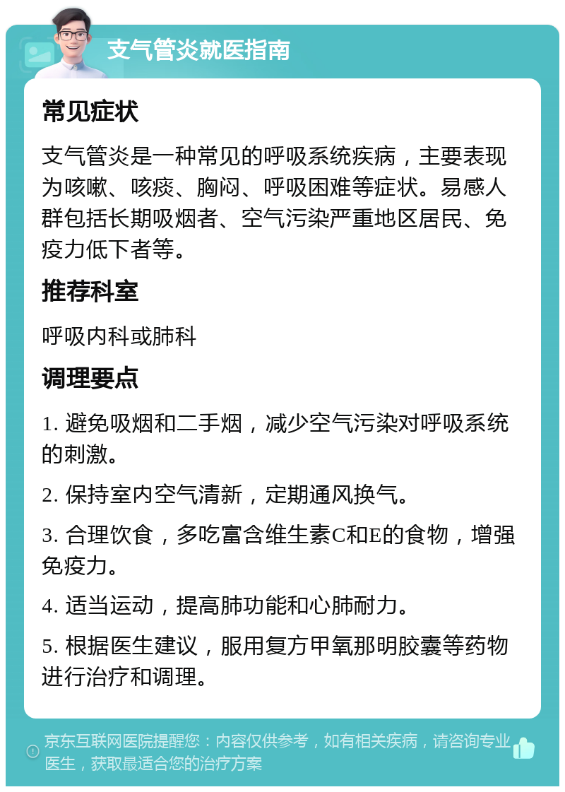 支气管炎就医指南 常见症状 支气管炎是一种常见的呼吸系统疾病，主要表现为咳嗽、咳痰、胸闷、呼吸困难等症状。易感人群包括长期吸烟者、空气污染严重地区居民、免疫力低下者等。 推荐科室 呼吸内科或肺科 调理要点 1. 避免吸烟和二手烟，减少空气污染对呼吸系统的刺激。 2. 保持室内空气清新，定期通风换气。 3. 合理饮食，多吃富含维生素C和E的食物，增强免疫力。 4. 适当运动，提高肺功能和心肺耐力。 5. 根据医生建议，服用复方甲氧那明胶囊等药物进行治疗和调理。