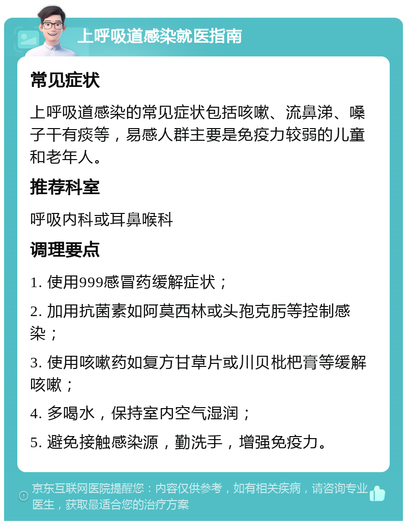 上呼吸道感染就医指南 常见症状 上呼吸道感染的常见症状包括咳嗽、流鼻涕、嗓子干有痰等，易感人群主要是免疫力较弱的儿童和老年人。 推荐科室 呼吸内科或耳鼻喉科 调理要点 1. 使用999感冒药缓解症状； 2. 加用抗菌素如阿莫西林或头孢克肟等控制感染； 3. 使用咳嗽药如复方甘草片或川贝枇杷膏等缓解咳嗽； 4. 多喝水，保持室内空气湿润； 5. 避免接触感染源，勤洗手，增强免疫力。