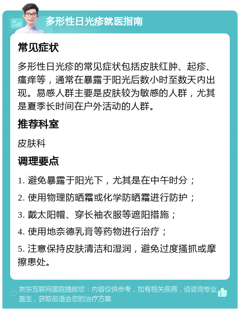 多形性日光疹就医指南 常见症状 多形性日光疹的常见症状包括皮肤红肿、起疹、瘙痒等，通常在暴露于阳光后数小时至数天内出现。易感人群主要是皮肤较为敏感的人群，尤其是夏季长时间在户外活动的人群。 推荐科室 皮肤科 调理要点 1. 避免暴露于阳光下，尤其是在中午时分； 2. 使用物理防晒霜或化学防晒霜进行防护； 3. 戴太阳帽、穿长袖衣服等遮阳措施； 4. 使用地奈德乳膏等药物进行治疗； 5. 注意保持皮肤清洁和湿润，避免过度搔抓或摩擦患处。