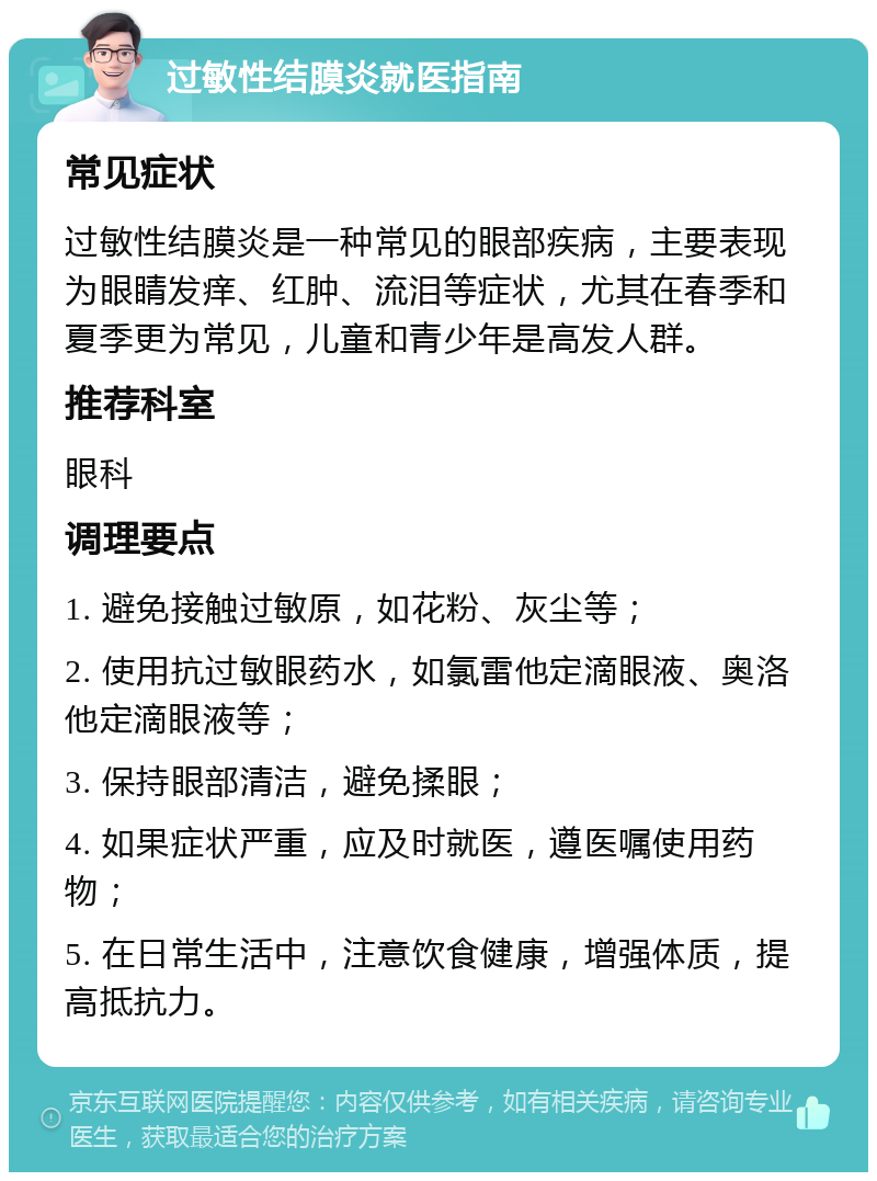 过敏性结膜炎就医指南 常见症状 过敏性结膜炎是一种常见的眼部疾病，主要表现为眼睛发痒、红肿、流泪等症状，尤其在春季和夏季更为常见，儿童和青少年是高发人群。 推荐科室 眼科 调理要点 1. 避免接触过敏原，如花粉、灰尘等； 2. 使用抗过敏眼药水，如氯雷他定滴眼液、奥洛他定滴眼液等； 3. 保持眼部清洁，避免揉眼； 4. 如果症状严重，应及时就医，遵医嘱使用药物； 5. 在日常生活中，注意饮食健康，增强体质，提高抵抗力。