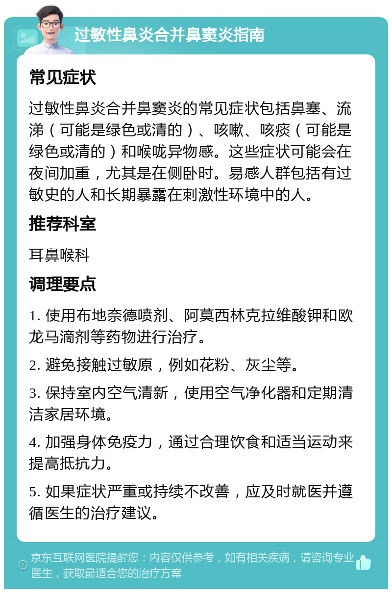 过敏性鼻炎合并鼻窦炎指南 常见症状 过敏性鼻炎合并鼻窦炎的常见症状包括鼻塞、流涕（可能是绿色或清的）、咳嗽、咳痰（可能是绿色或清的）和喉咙异物感。这些症状可能会在夜间加重，尤其是在侧卧时。易感人群包括有过敏史的人和长期暴露在刺激性环境中的人。 推荐科室 耳鼻喉科 调理要点 1. 使用布地奈德喷剂、阿莫西林克拉维酸钾和欧龙马滴剂等药物进行治疗。 2. 避免接触过敏原，例如花粉、灰尘等。 3. 保持室内空气清新，使用空气净化器和定期清洁家居环境。 4. 加强身体免疫力，通过合理饮食和适当运动来提高抵抗力。 5. 如果症状严重或持续不改善，应及时就医并遵循医生的治疗建议。