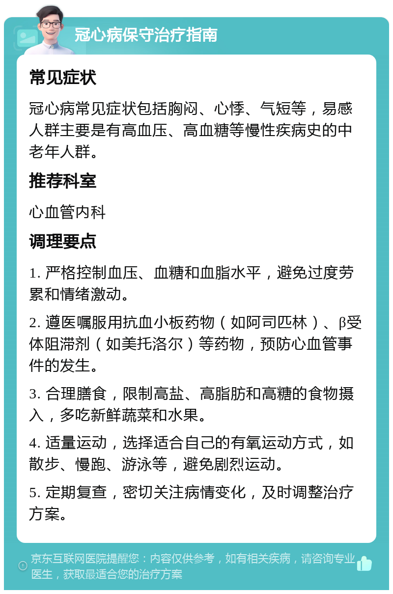 冠心病保守治疗指南 常见症状 冠心病常见症状包括胸闷、心悸、气短等，易感人群主要是有高血压、高血糖等慢性疾病史的中老年人群。 推荐科室 心血管内科 调理要点 1. 严格控制血压、血糖和血脂水平，避免过度劳累和情绪激动。 2. 遵医嘱服用抗血小板药物（如阿司匹林）、β受体阻滞剂（如美托洛尔）等药物，预防心血管事件的发生。 3. 合理膳食，限制高盐、高脂肪和高糖的食物摄入，多吃新鲜蔬菜和水果。 4. 适量运动，选择适合自己的有氧运动方式，如散步、慢跑、游泳等，避免剧烈运动。 5. 定期复查，密切关注病情变化，及时调整治疗方案。