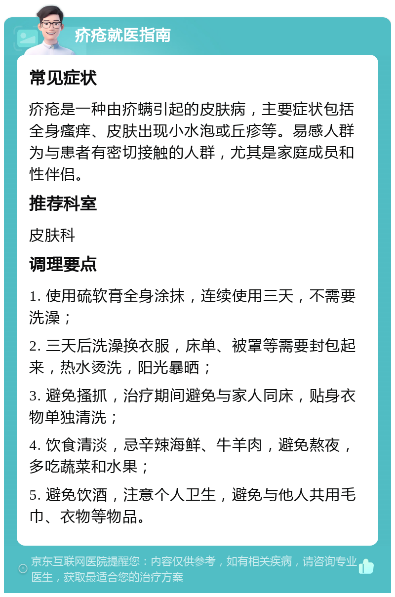 疥疮就医指南 常见症状 疥疮是一种由疥螨引起的皮肤病，主要症状包括全身瘙痒、皮肤出现小水泡或丘疹等。易感人群为与患者有密切接触的人群，尤其是家庭成员和性伴侣。 推荐科室 皮肤科 调理要点 1. 使用硫软膏全身涂抹，连续使用三天，不需要洗澡； 2. 三天后洗澡换衣服，床单、被罩等需要封包起来，热水烫洗，阳光暴晒； 3. 避免搔抓，治疗期间避免与家人同床，贴身衣物单独清洗； 4. 饮食清淡，忌辛辣海鲜、牛羊肉，避免熬夜，多吃蔬菜和水果； 5. 避免饮酒，注意个人卫生，避免与他人共用毛巾、衣物等物品。