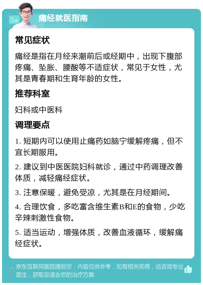 痛经就医指南 常见症状 痛经是指在月经来潮前后或经期中，出现下腹部疼痛、坠胀、腰酸等不适症状，常见于女性，尤其是青春期和生育年龄的女性。 推荐科室 妇科或中医科 调理要点 1. 短期内可以使用止痛药如脑宁缓解疼痛，但不宜长期服用。 2. 建议到中医医院妇科就诊，通过中药调理改善体质，减轻痛经症状。 3. 注意保暖，避免受凉，尤其是在月经期间。 4. 合理饮食，多吃富含维生素B和E的食物，少吃辛辣刺激性食物。 5. 适当运动，增强体质，改善血液循环，缓解痛经症状。