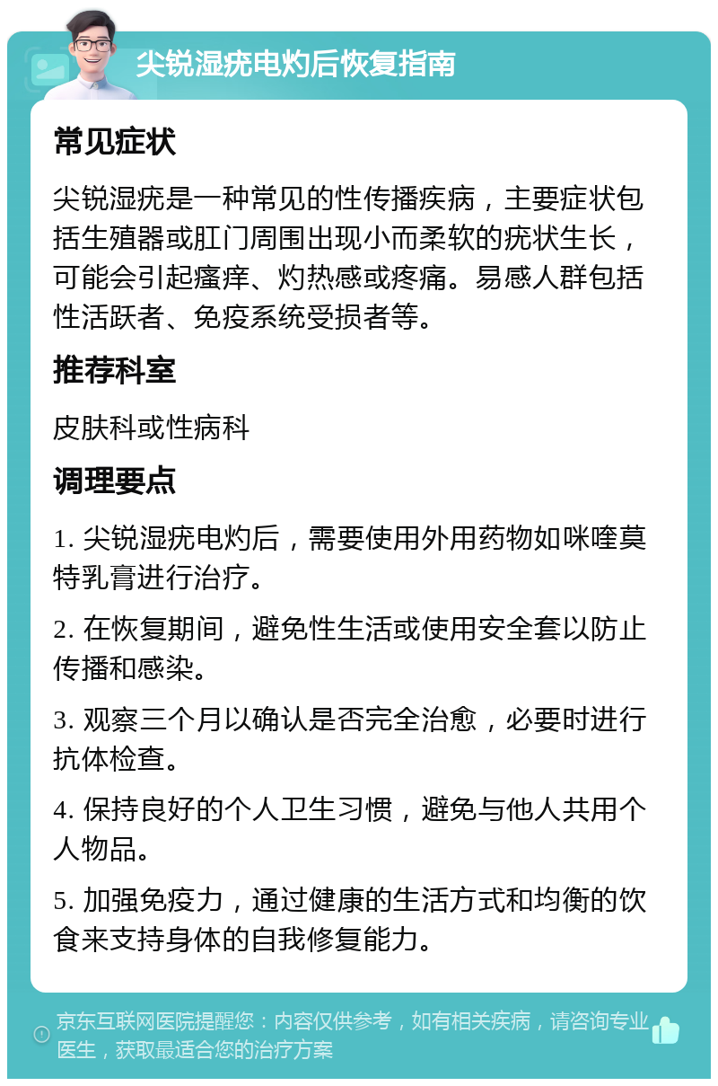 尖锐湿疣电灼后恢复指南 常见症状 尖锐湿疣是一种常见的性传播疾病，主要症状包括生殖器或肛门周围出现小而柔软的疣状生长，可能会引起瘙痒、灼热感或疼痛。易感人群包括性活跃者、免疫系统受损者等。 推荐科室 皮肤科或性病科 调理要点 1. 尖锐湿疣电灼后，需要使用外用药物如咪喹莫特乳膏进行治疗。 2. 在恢复期间，避免性生活或使用安全套以防止传播和感染。 3. 观察三个月以确认是否完全治愈，必要时进行抗体检查。 4. 保持良好的个人卫生习惯，避免与他人共用个人物品。 5. 加强免疫力，通过健康的生活方式和均衡的饮食来支持身体的自我修复能力。